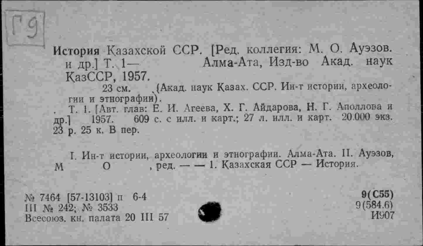 ﻿История Казахской ССР. [Ред. коллегия: М. О. Ауэзов. и др ] T. 1—	Алма-Ата, Изд-во Акад, наук
КазССР, 1957.
23 см. .(Акад, наук Казах. ССР. Ин-т истории, археологии и этнографии).
T. 1. (Авт. глав: Е. И. Агеева, X. Г. Айдарова, Н. Г. Аполлона и др.] 1957.	609 с. с илл. и карт.; 27 л. илл. и карт. 20.000 экз.
23 р. 25 к. В пер.
I. Ин-т истории, археологии и этнографии. Алма-Ата. II. Ауэзов, МО, ред.-------------------1. Казахская ССР — История.
№ 7464 [57-13103] п 6-4
III № 242; № 3533
Всесоюз. кн. палата 20 III 57
9(С55)
9(584.6)
И907